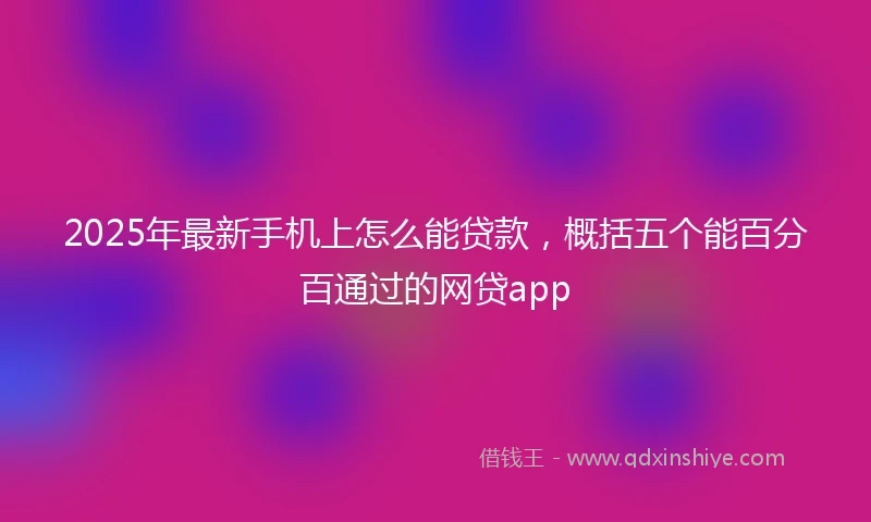 2025年最新手机上怎么能贷款，概括五个能百分百通过的网贷app