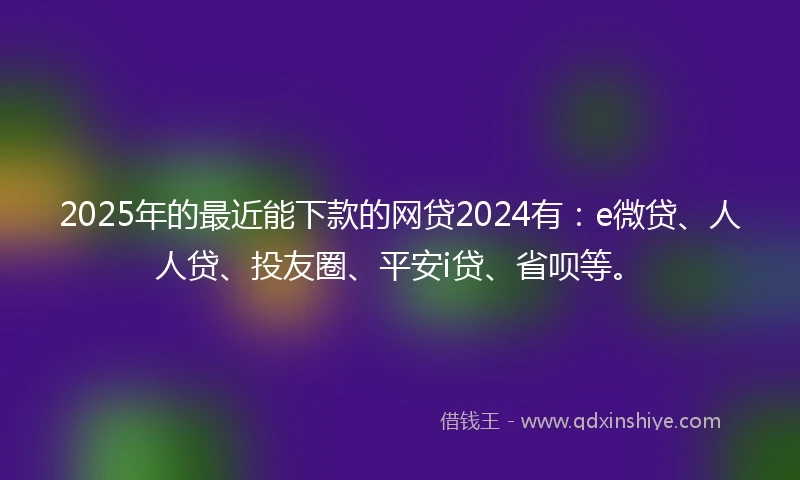 2025年的最近能下款的网贷2024有：e微贷、人人贷、投友圈、平安i贷、省呗等。