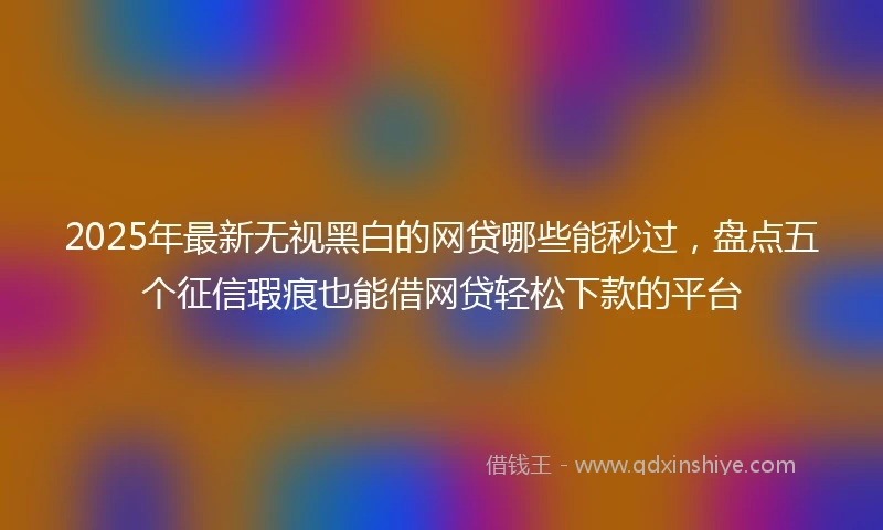 2025年最新无视黑白的网贷哪些能秒过，盘点五个征信瑕疵也能借网贷轻松下款的平台