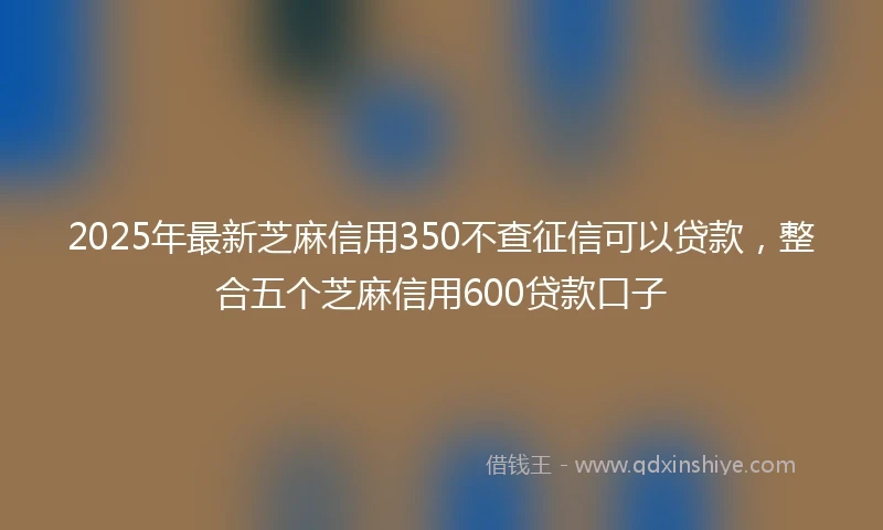 2025年最新芝麻信用350不查征信可以贷款，整合五个芝麻信用600贷款口子