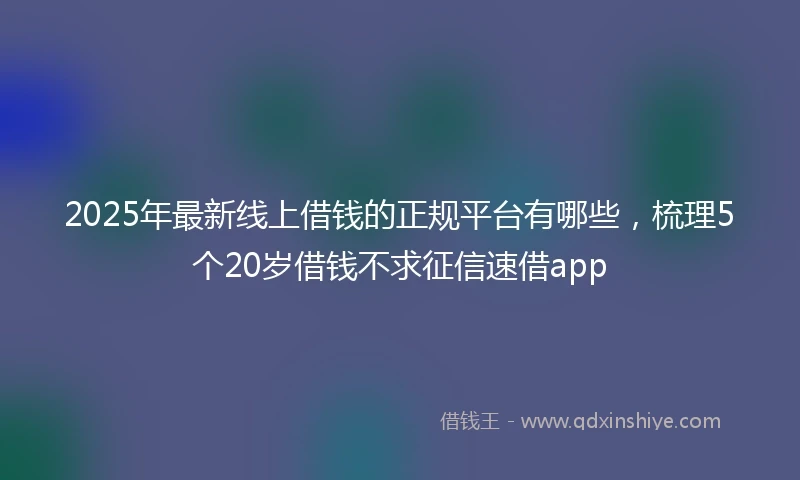 2025年最新线上借钱的正规平台有哪些，梳理5个20岁借钱不求征信速借app