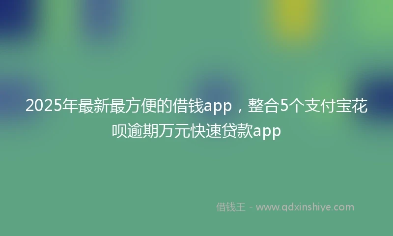 2025年最新最方便的借钱app，整合5个支付宝花呗逾期万元快速贷款app