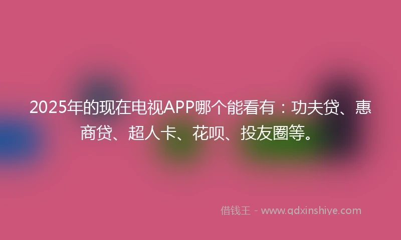 2025年的现在电视APP哪个能看有：功夫贷、惠商贷、超人卡、花呗、投友圈等。