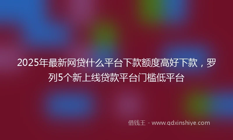 2025年最新网贷什么平台下款额度高好下款，罗列5个新上线贷款平台门槛低平台