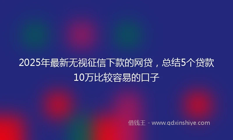 2025年最新无视征信下款的网贷，总结5个贷款10万比较容易的口子