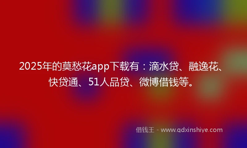 2025年的莫愁花app下载有：滴水贷、融逸花、快贷通、51人品贷、微博借钱等。