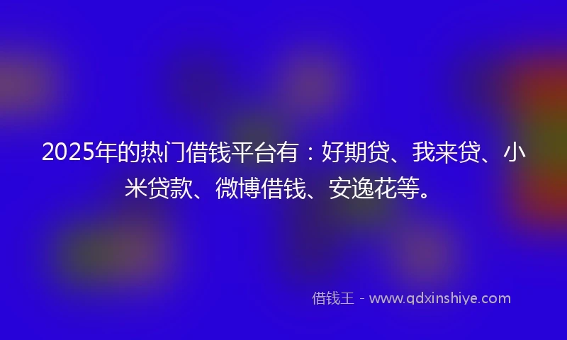 2025年的热门借钱平台有：好期贷、我来贷、小米贷款、微博借钱、安逸花等。