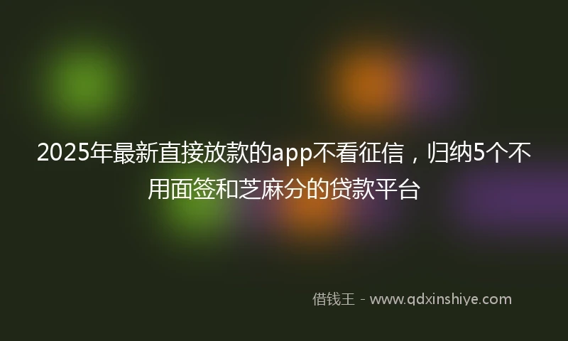 2025年最新直接放款的app不看征信，归纳5个不用面签和芝麻分的贷款平台