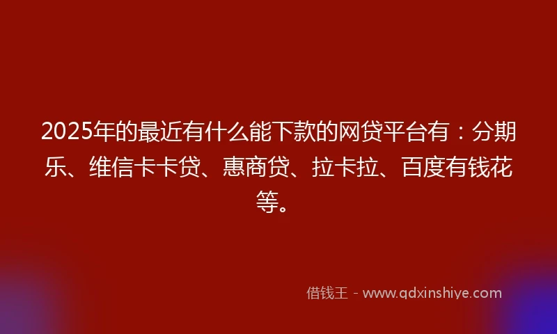 2025年的最近有什么能下款的网贷平台有：分期乐、维信卡卡贷、惠商贷、拉卡拉、百度有钱花等。