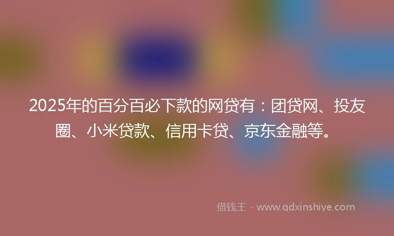 2025年的百分百必下款的网贷有：团贷网、投友圈、小米贷款、信用卡贷、京东金融等。