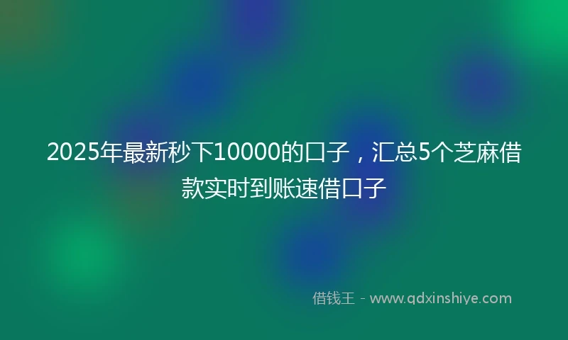 2025年最新秒下10000的口子，汇总5个芝麻借款实时到账速借口子