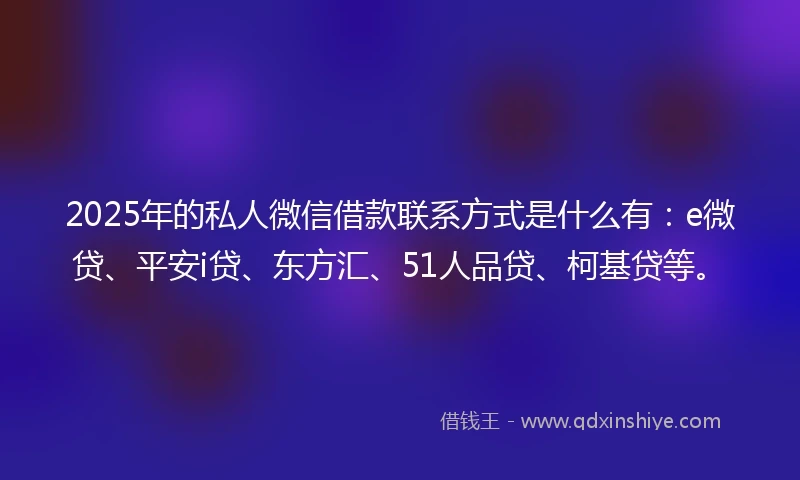 2025年的私人微信借款联系方式是什么有：e微贷、平安i贷、东方汇、51人品贷、柯基贷等。