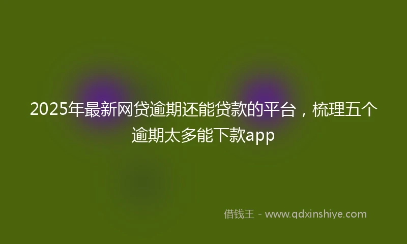 2025年最新网贷逾期还能贷款的平台，梳理五个逾期太多能下款app