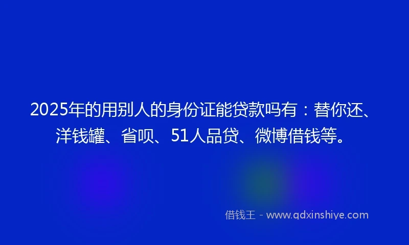 2025年的用别人的身份证能贷款吗有：替你还、洋钱罐、省呗、51人品贷、微博借钱等。