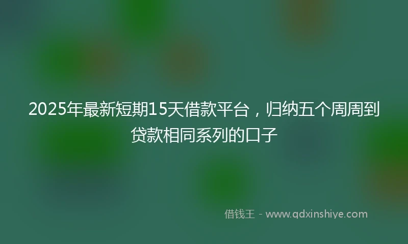2025年最新短期15天借款平台，归纳五个周周到贷款相同系列的口子