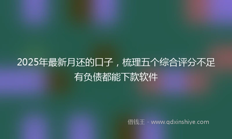 2025年最新月还的口子，梳理五个综合评分不足有负债都能下款软件