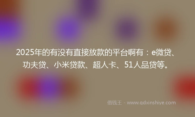 2025年的有没有直接放款的平台啊有：e微贷、功夫贷、小米贷款、超人卡、51人品贷等。