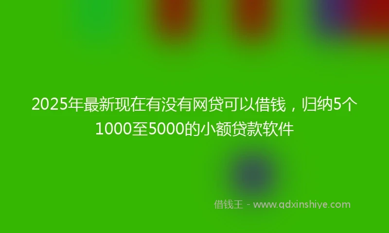 2025年最新现在有没有网贷可以借钱，归纳5个1000至5000的小额贷款软件