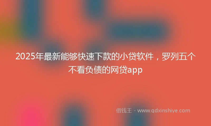 2025年最新能够快速下款的小贷软件，罗列五个不看负债的网贷app