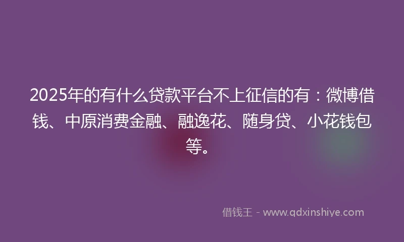 2025年的有什么贷款平台不上征信的有：微博借钱、中原消费金融、融逸花、随身贷、小花钱包等。