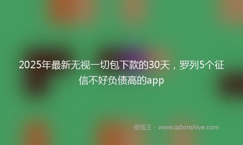 2025年最新无视一切包下款的30天，罗列5个征信不好负债高的app