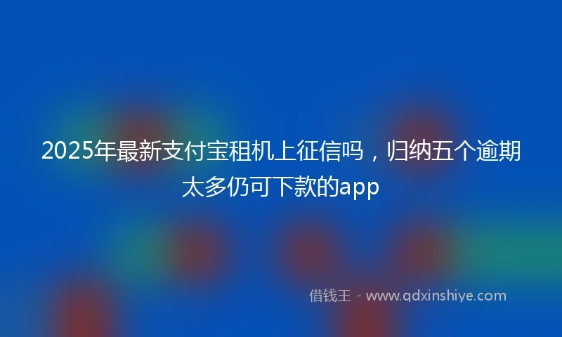 2025年最新支付宝租机上征信吗，归纳五个逾期太多仍可下款的app