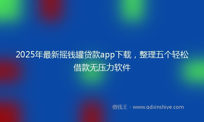 2025年最新摇钱罐贷款app下载，整理五个轻松借款无压力软件
