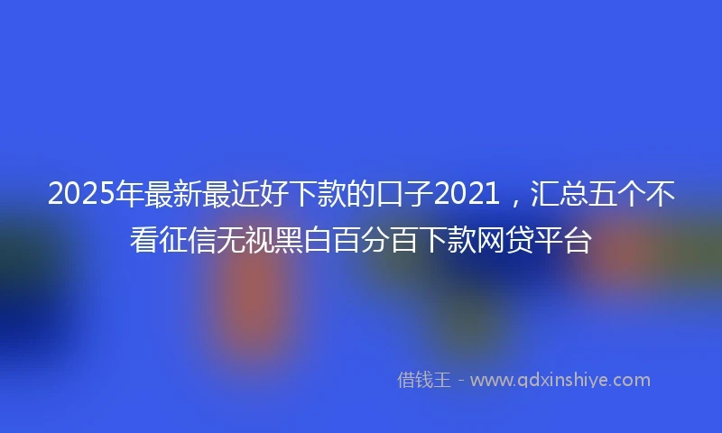 2025年最新最近好下款的口子2021，汇总五个不看征信无视黑白百分百下款网贷平台