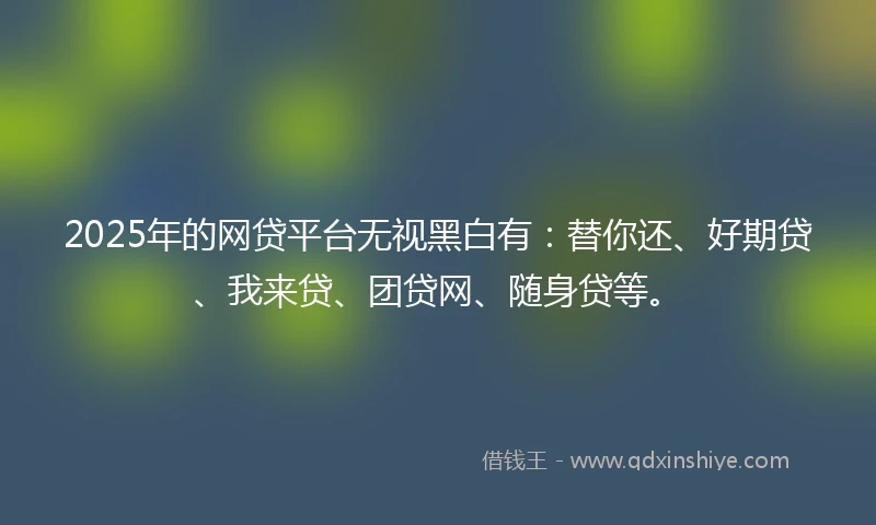 2025年的网贷平台无视黑白有：替你还、好期贷、我来贷、团贷网、随身贷等。