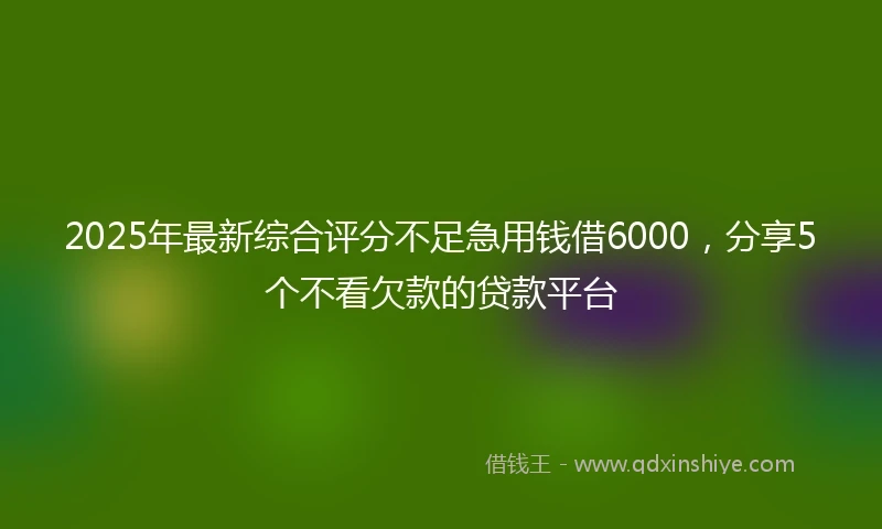 2025年最新综合评分不足急用钱借6000，分享5个不看欠款的贷款平台