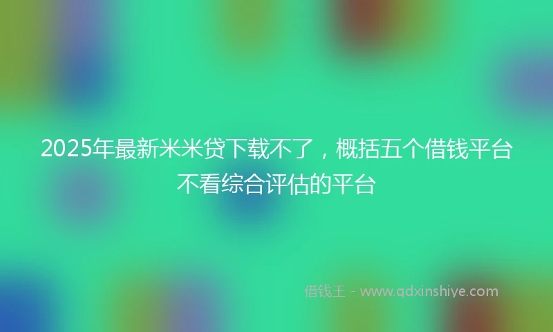 2025年最新米米贷下载不了，概括五个借钱平台不看综合评估的平台
