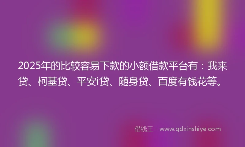 2025年的比较容易下款的小额借款平台有：我来贷、柯基贷、平安i贷、随身贷、百度有钱花等。