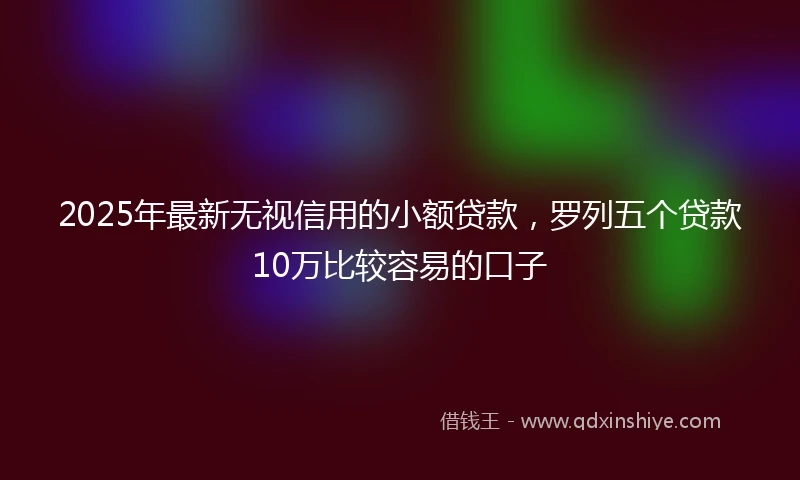 2025年最新无视信用的小额贷款，罗列五个贷款10万比较容易的口子
