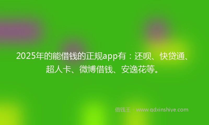 2025年的能借钱的正规app有：还呗、快贷通、超人卡、微博借钱、安逸花等。