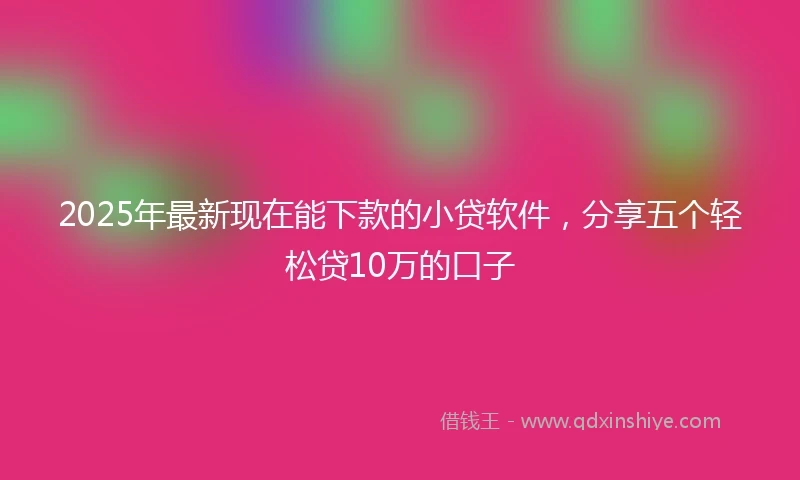 2025年最新现在能下款的小贷软件，分享五个轻松贷10万的口子