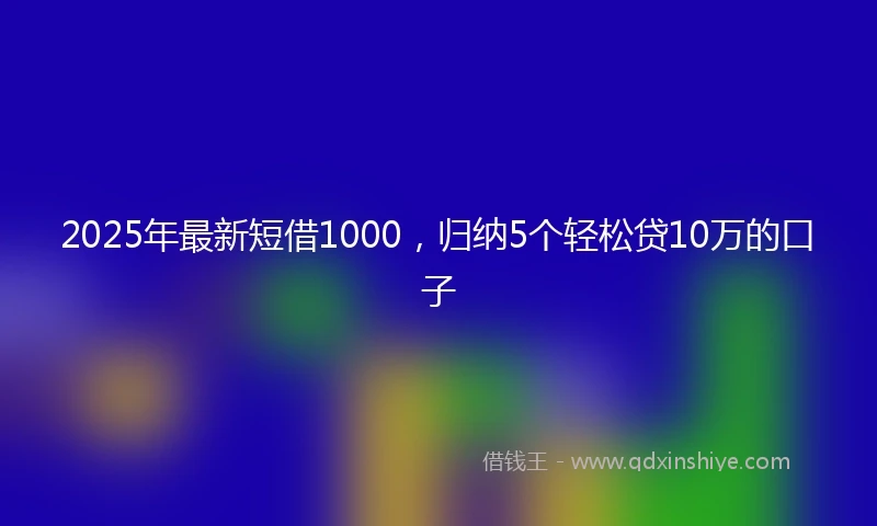 2025年最新短借1000，归纳5个轻松贷10万的口子