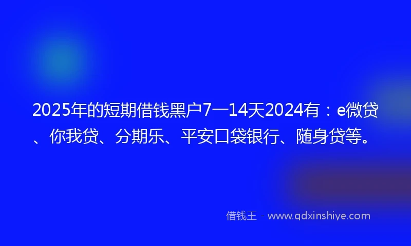 2025年的短期借钱黑户7一14天2024有：e微贷、你我贷、分期乐、平安口袋银行、随身贷等。