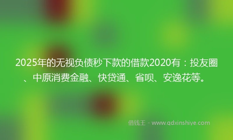 2025年的无视负债秒下款的借款2020有：投友圈、中原消费金融、快贷通、省呗、安逸花等。