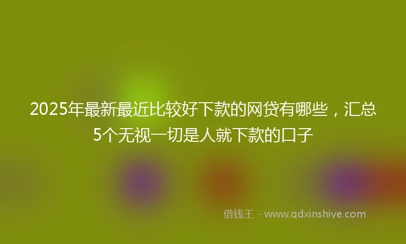 2025年最新最近比较好下款的网贷有哪些，汇总5个无视一切是人就下款的口子