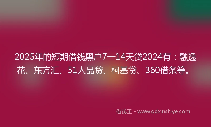 2025年的短期借钱黑户7一14天贷2024有：融逸花、东方汇、51人品贷、柯基贷、360借条等。