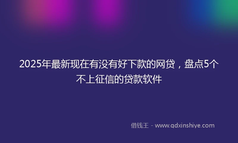 2025年最新现在有没有好下款的网贷，盘点5个不上征信的贷款软件