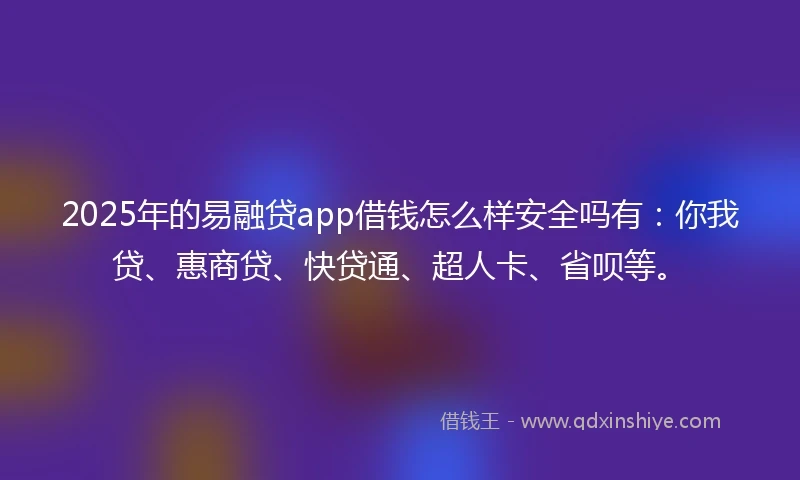 2025年的易融贷app借钱怎么样安全吗有：你我贷、惠商贷、快贷通、超人卡、省呗等。