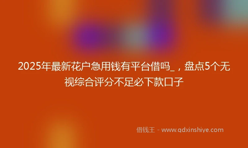 2025年最新花户急用钱有平台借吗_，盘点5个无视综合评分不足必下款口子