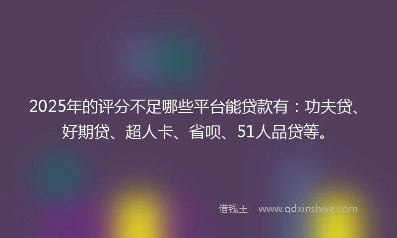 2025年的评分不足哪些平台能贷款有：功夫贷、好期贷、超人卡、省呗、51人品贷等。