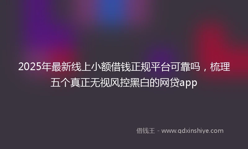 2025年最新线上小额借钱正规平台可靠吗，梳理五个真正无视风控黑白的网贷app