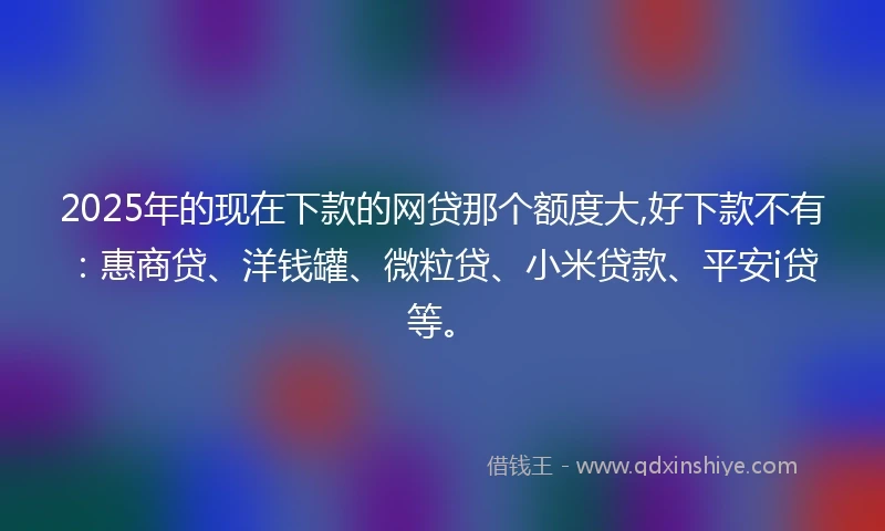 2025年的现在下款的网贷那个额度大,好下款不有：惠商贷、洋钱罐、微粒贷、小米贷款、平安i贷等。