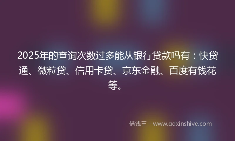 2025年的查询次数过多能从银行贷款吗有：快贷通、微粒贷、信用卡贷、京东金融、百度有钱花等。