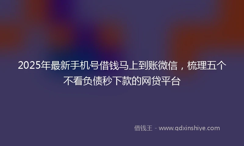 2025年最新手机号借钱马上到账微信，梳理五个不看负债秒下款的网贷平台