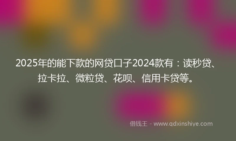 2025年的能下款的网贷口子2024款有：读秒贷、拉卡拉、微粒贷、花呗、信用卡贷等。