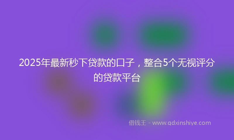2025年最新秒下贷款的口子，整合5个无视评分的贷款平台